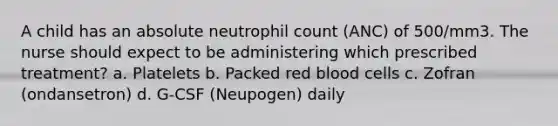 A child has an absolute neutrophil count (ANC) of 500/mm3. The nurse should expect to be administering which prescribed treatment? a. Platelets b. Packed red blood cells c. Zofran (ondansetron) d. G-CSF (Neupogen) daily