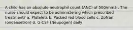 A child has an absolute neutrophil count (ANC) of 500/mm3 . The nurse should expect to be administering which prescribed treatment? a. Platelets b. Packed red blood cells c. Zofran (ondansetron) d. G-CSF (Neupogen) daily