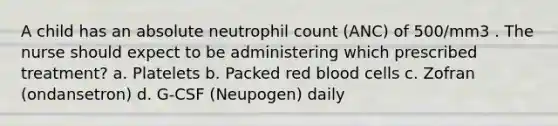 A child has an absolute neutrophil count (ANC) of 500/mm3 . The nurse should expect to be administering which prescribed treatment? a. Platelets b. Packed red blood cells c. Zofran (ondansetron) d. G-CSF (Neupogen) daily