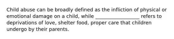 Child abuse can be broadly defined as the infliction of physical or emotional damage on a child, while __________________ refers to deprivations of love, shelter food, proper care that children undergo by their parents.