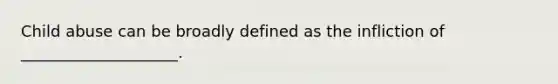 Child abuse can be broadly defined as the infliction of ____________________.