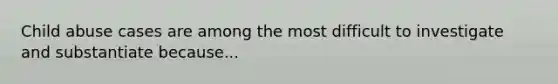Child abuse cases are among the most difficult to investigate and substantiate because...