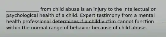 ______________ from child abuse is an injury to the intellectual or psychological health of a child. Expert testimony from a mental health professional determines if a child victim cannot function within the normal range of behavior because of child abuse.