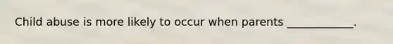 Child abuse is more likely to occur when parents ____________.