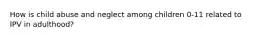 How is child abuse and neglect among children 0-11 related to IPV in adulthood?