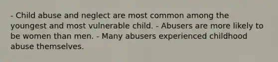 - Child abuse and neglect are most common among the youngest and most vulnerable child. - Abusers are more likely to be women than men. - Many abusers experienced childhood abuse themselves.