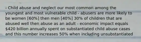 - Child abuse and neglect our most common among the youngest and most vulnerable child - abusers are more likely to be women [60%] then men [40%] 30% of children that are abused well then abuse as an adult - economic impact equals 420 billion annually spent on substantiated child abuse cases and this number increases 50% when including unsubstantiated