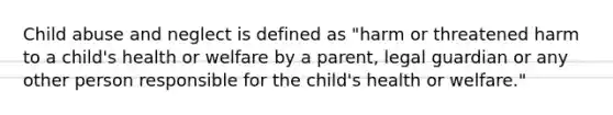 Child abuse and neglect is defined as "harm or threatened harm to a child's health or welfare by a parent, legal guardian or any other person responsible for the child's health or welfare."