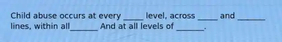 Child abuse occurs at every _____ level, across _____ and _______ lines, within all_______ And at all levels of _______.