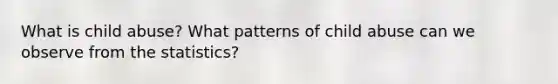 What is child abuse? What patterns of child abuse can we observe from the statistics?