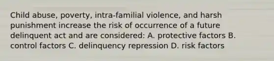 Child abuse, poverty, intra-familial violence, and harsh punishment increase the risk of occurrence of a future delinquent act and are considered: A. protective factors B. control factors C. delinquency repression D. risk factors