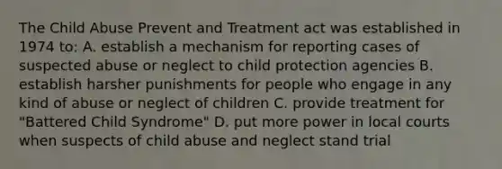 The Child Abuse Prevent and Treatment act was established in 1974 to: A. establish a mechanism for reporting cases of suspected abuse or neglect to child protection agencies B. establish harsher punishments for people who engage in any kind of abuse or neglect of children C. provide treatment for "Battered Child Syndrome" D. put more power in local courts when suspects of child abuse and neglect stand trial