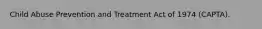 Child Abuse Prevention and Treatment Act of 1974 (CAPTA).