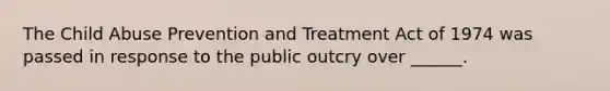 The Child Abuse Prevention and Treatment Act of 1974 was passed in response to the public outcry over ______.