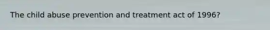 The child abuse prevention and treatment act of 1996?