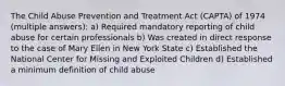 The Child Abuse Prevention and Treatment Act (CAPTA) of 1974 (multiple answers): a) Required mandatory reporting of child abuse for certain professionals b) Was created in direct response to the case of Mary Ellen in New York State c) Established the National Center for Missing and Exploited Children d) Established a minimum definition of child abuse