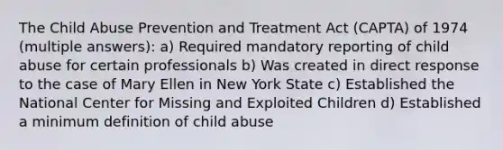 The Child Abuse Prevention and Treatment Act (CAPTA) of 1974 (multiple answers): a) Required mandatory reporting of child abuse for certain professionals b) Was created in direct response to the case of Mary Ellen in New York State c) Established the National Center for Missing and Exploited Children d) Established a minimum definition of child abuse