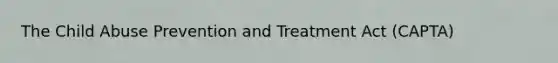 The Child Abuse Prevention and Treatment Act (CAPTA)