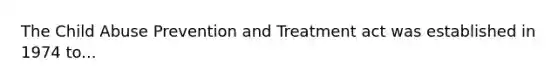 The Child Abuse Prevention and Treatment act was established in 1974 to...