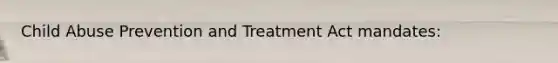 Child Abuse Prevention and Treatment Act mandates: