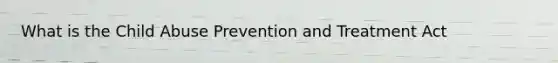 What is the Child Abuse Prevention and Treatment Act