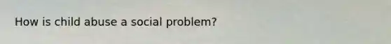 How is child abuse a social problem?