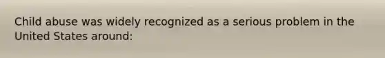 Child abuse was widely recognized as a serious problem in the United States around: