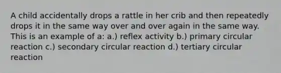 A child accidentally drops a rattle in her crib and then repeatedly drops it in the same way over and over again in the same way. This is an example of a: a.) reflex activity b.) primary circular reaction c.) secondary circular reaction d.) tertiary circular reaction