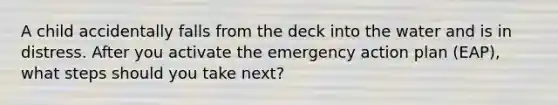 A child accidentally falls from the deck into the water and is in distress. After you activate the emergency action plan (EAP), what steps should you take next?