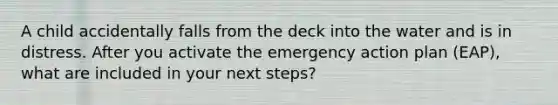 A child accidentally falls from the deck into the water and is in distress. After you activate the emergency action plan (EAP), what are included in your next steps?