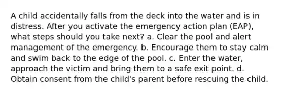 A child accidentally falls from the deck into the water and is in distress. After you activate the emergency action plan (EAP), what steps should you take next? a. Clear the pool and alert management of the emergency. b. Encourage them to stay calm and swim back to the edge of the pool. c. Enter the water, approach the victim and bring them to a safe exit point. d. Obtain consent from the child's parent before rescuing the child.