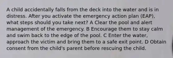 A child accidentally falls from the deck into the water and is in distress. After you activate the emergency action plan (EAP), what steps should you take next? A Clear the pool and alert management of the emergency. B Encourage them to stay calm and swim back to the edge of the pool. C Enter the water, approach the victim and bring them to a safe exit point. D Obtain consent from the child's parent before rescuing the child.