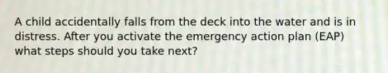 A child accidentally falls from the deck into the water and is in distress. After you activate the emergency action plan (EAP) what steps should you take next?