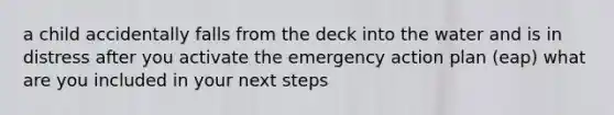 a child accidentally falls from the deck into the water and is in distress after you activate the emergency action plan (eap) what are you included in your next steps