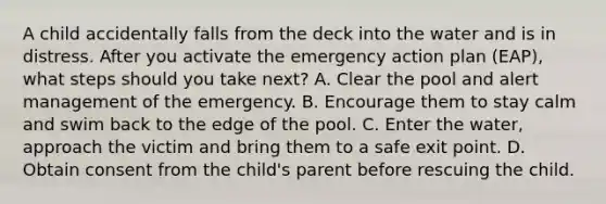 A child accidentally falls from the deck into the water and is in distress. After you activate the emergency action plan (EAP), what steps should you take next? A. Clear the pool and alert management of the emergency. B. Encourage them to stay calm and swim back to the edge of the pool. C. Enter the water, approach the victim and bring them to a safe exit point. D. Obtain consent from the child's parent before rescuing the child.