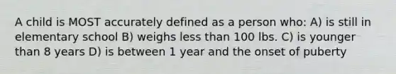 A child is MOST accurately defined as a person who: A) is still in elementary school B) weighs less than 100 lbs. C) is younger than 8 years D) is between 1 year and the onset of puberty