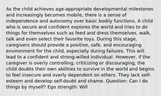 As the child achieves age-appropriate developmental milestones and increasingly becomes mobile, there is a sense of independence and autonomy over basic bodily functions. A child who is secure and confident explores the world and tries to do things for themselves such as feed and dress themselves, walk, talk and even select their favorite toys. During this stage, caregivers should provide a positive, safe, and encouraging environment for the child, especially during failures. This will lead to a confident and strong-willed individual. However, if the caregiver is overly controlling, criticizing or discouraging, the child doubts their own abilities to survive in the world and begins to feel insecure and overly dependent on others. They lack self-esteem and develop self-doubt and shame. Question: Can I do things by myself? Ego strength: Will