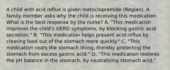 A child with acid reflux is given metoclopramide (Reglan). A family member asks why the child is receiving this medication. What is the best response by the nurse? A. "This medication improves the child's GERD symptoms, by blocking gastric acid secretion." B. "This medication helps prevent acid reflux by clearing food out of the stomach more quickly." C. "This medication coats the stomach lining, thereby protecting the stomach from excess gastric acid." D. "This medication restores the pH balance in the stomach, by neutralizing stomach acid."