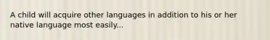 A child will acquire other languages in addition to his or her native language most easily...