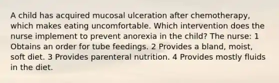 A child has acquired mucosal ulceration after chemotherapy, which makes eating uncomfortable. Which intervention does the nurse implement to prevent anorexia in the child? The nurse: 1 Obtains an order for tube feedings. 2 Provides a bland, moist, soft diet. 3 Provides parenteral nutrition. 4 Provides mostly fluids in the diet.