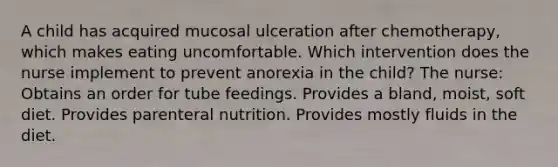 A child has acquired mucosal ulceration after chemotherapy, which makes eating uncomfortable. Which intervention does the nurse implement to prevent anorexia in the child? The nurse: Obtains an order for tube feedings. Provides a bland, moist, soft diet. Provides parenteral nutrition. Provides mostly fluids in the diet.