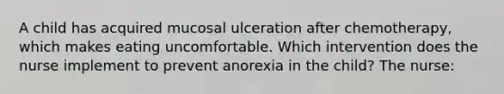 A child has acquired mucosal ulceration after chemotherapy, which makes eating uncomfortable. Which intervention does the nurse implement to prevent anorexia in the child? The nurse: