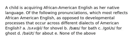 A child is acquiring African-American English as her native language. Of the following pronunciations, which most reflects African American English, as opposed to developmental processes that occur across different dialects of American English? a. /s∧v@l/ for shovel b. /bæs/ for bath c. /goUs/ for ghost d. /baUt/ for about e. None of the above