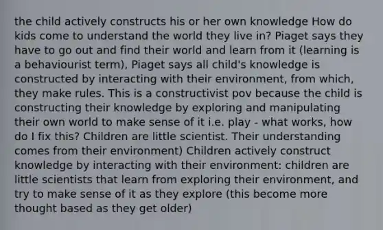 the child actively constructs his or her own knowledge How do kids come to understand the world they live in? Piaget says they have to go out and find their world and learn from it (learning is a behaviourist term), Piaget says all child's knowledge is constructed by interacting with their environment, from which, they make rules. This is a constructivist pov because the child is constructing their knowledge by exploring and manipulating their own world to make sense of it i.e. play - what works, how do I fix this? Children are little scientist. Their understanding comes from their environment) Children actively construct knowledge by interacting with their environment: children are little scientists that learn from exploring their environment, and try to make sense of it as they explore (this become more thought based as they get older)