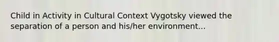 Child in Activity in Cultural Context Vygotsky viewed the separation of a person and his/her environment...