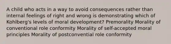 A child who acts in a way to avoid consequences rather than internal feelings of right and wrong is demonstrating which of Kohlberg's levels of moral development? Premorality Morality of conventional role conformity Morality of self-accepted moral principles Morality of postconvential role conformity