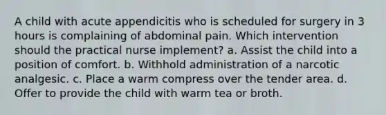 A child with acute appendicitis who is scheduled for surgery in 3 hours is complaining of abdominal pain. Which intervention should the practical nurse implement? a. Assist the child into a position of comfort. b. Withhold administration of a narcotic analgesic. c. Place a warm compress over the tender area. d. Offer to provide the child with warm tea or broth.