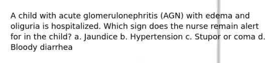 A child with acute glomerulonephritis (AGN) with edema and oliguria is hospitalized. Which sign does the nurse remain alert for in the child? a. Jaundice b. Hypertension c. Stupor or coma d. Bloody diarrhea