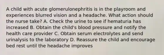 A child with acute glomerulonephritis is in the playroom and experiences blurred vision and a headache. What action should the nurse take? A. Check the urine to see if hematuria has increased B. Obtain the child's <a href='https://www.questionai.com/knowledge/kD0HacyPBr-blood-pressure' class='anchor-knowledge'>blood pressure</a> and notify the health care provider C. Obtain serum electrolytes and send urinalysis to the laboratory D. Reassure the child and encourage bed rest until the headache improves