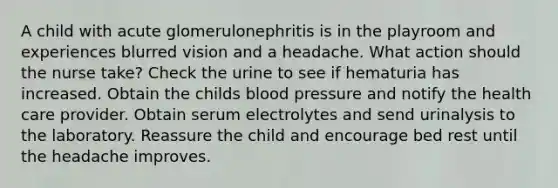 A child with acute glomerulonephritis is in the playroom and experiences blurred vision and a headache. What action should the nurse take? Check the urine to see if hematuria has increased. Obtain the childs blood pressure and notify the health care provider. Obtain serum electrolytes and send urinalysis to the laboratory. Reassure the child and encourage bed rest until the headache improves.